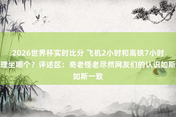 2026世界杯实时比分 飞机2小时和高铁7小时你讲理坐哪个？评述区：奇老怪老尽然网友们的认识如斯一致