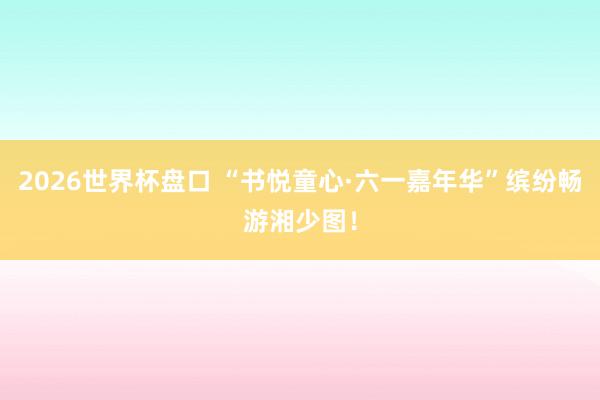 2026世界杯盘口 “书悦童心·六一嘉年华”缤纷畅游湘少图！