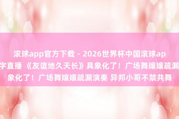 滚球app官方下载 - 2026世界杯中国滚球app官网，2026世界杯文字直播 《友谊地久天长》具象化了！广场舞孃孃疏漏演奏 异邦小哥不禁共舞