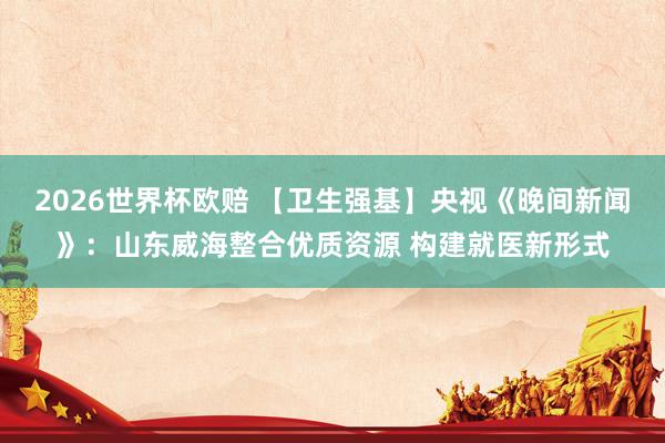 2026世界杯欧赔 【卫生强基】央视《晚间新闻》：山东威海整合优质资源 构建就医新形式