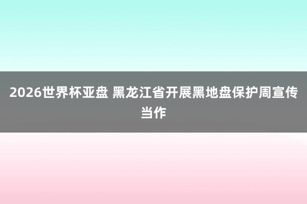 2026世界杯亚盘 黑龙江省开展黑地盘保护周宣传当作
