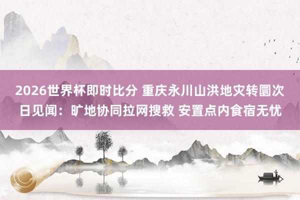 2026世界杯即时比分 重庆永川山洪地灾转圜次日见闻：旷地协同拉网搜救 安置点内食宿无忧