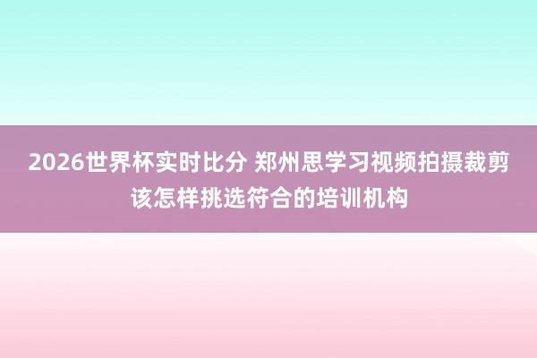 2026世界杯实时比分 郑州思学习视频拍摄裁剪该怎样挑选符合的培训机构