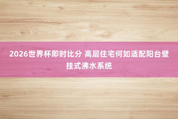 2026世界杯即时比分 高层住宅何如适配阳台壁挂式沸水系统