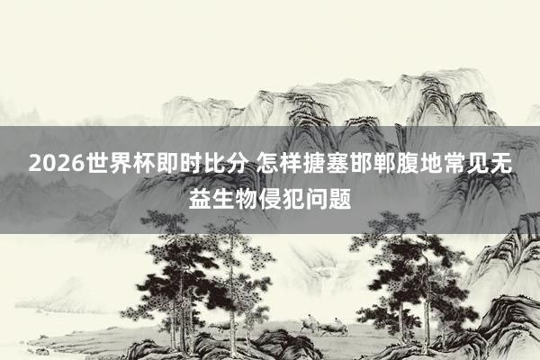 2026世界杯即时比分 怎样搪塞邯郸腹地常见无益生物侵犯问题
