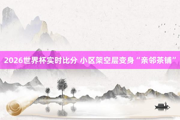 2026世界杯实时比分 小区架空层变身“亲邻茶铺”