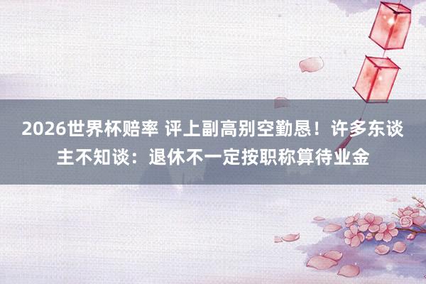 2026世界杯赔率 评上副高别空勤恳！许多东谈主不知谈：退休不一定按职称算待业金