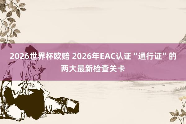 2026世界杯欧赔 2026年EAC认证“通行证”的两大最新检查关卡
