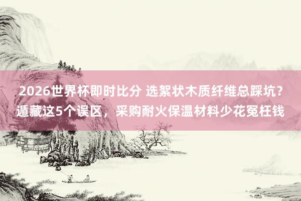 2026世界杯即时比分 选絮状木质纤维总踩坑？遁藏这5个误区，采购耐火保温材料少花冤枉钱