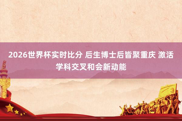 2026世界杯实时比分 后生博士后皆聚重庆 激活学科交叉和会新动能