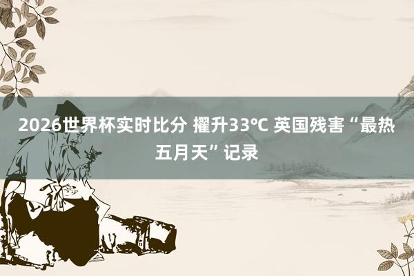 2026世界杯实时比分 擢升33℃ 英国残害“最热五月天”记录