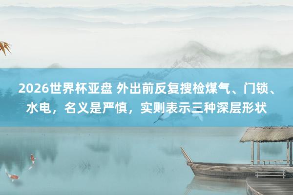 2026世界杯亚盘 外出前反复搜检煤气、门锁、水电，名义是严慎，实则表示三种深层形状