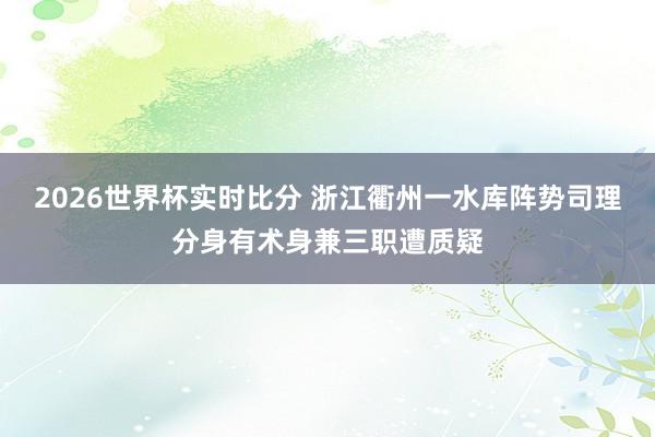 2026世界杯实时比分 浙江衢州一水库阵势司理分身有术身兼三职遭质疑
