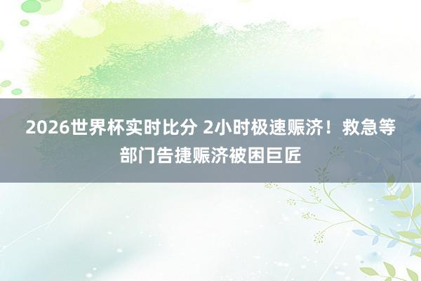 2026世界杯实时比分 2小时极速赈济！救急等部门告捷赈济被困巨匠