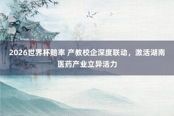 2026世界杯赔率 产教校企深度联动，激活湖南医药产业立异活力