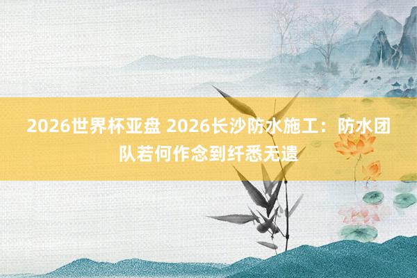2026世界杯亚盘 2026长沙防水施工:防水团队若何作念到纤悉无遗
