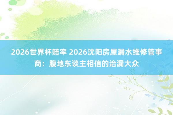 2026世界杯赔率 2026沈阳房屋漏水维修管事商：腹地东谈主相信的治漏大众