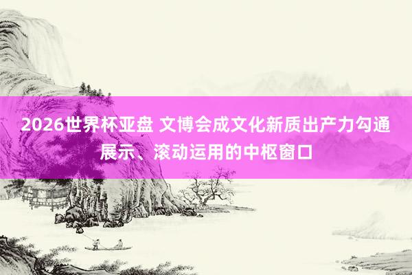 2026世界杯亚盘 文博会成文化新质出产力勾通展示、滚动运用的中枢窗口