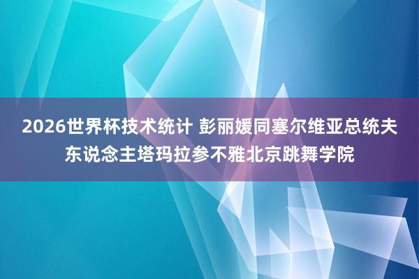 2026世界杯技术统计 彭丽媛同塞尔维亚总统夫东说念主塔玛拉参不雅北京跳舞学院