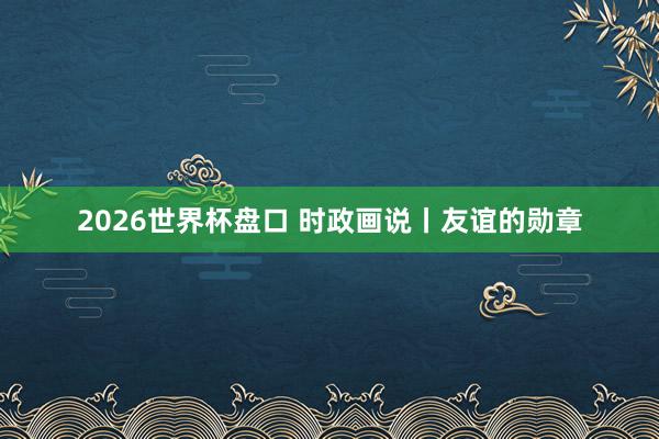 2026世界杯盘口 时政画说丨友谊的勋章