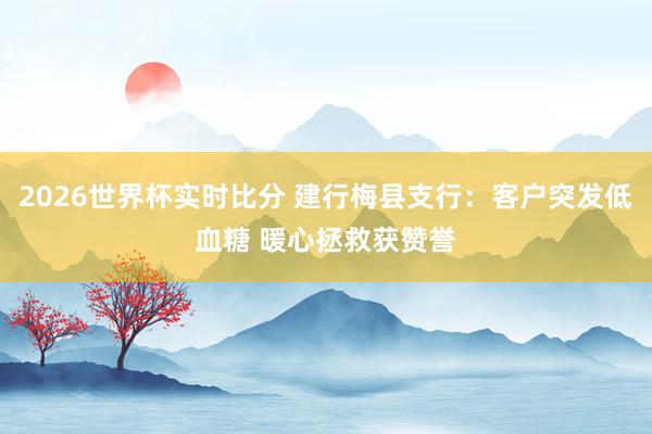 2026世界杯实时比分 建行梅县支行：客户突发低血糖 暖心拯救获赞誉