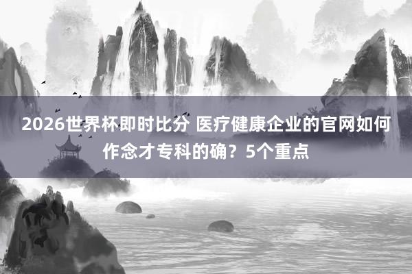 2026世界杯即时比分 医疗健康企业的官网如何作念才专科的确?5个重点