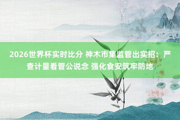 2026世界杯实时比分 神木市集监管出实招：严查计量看管公说念 强化食安筑牢防地