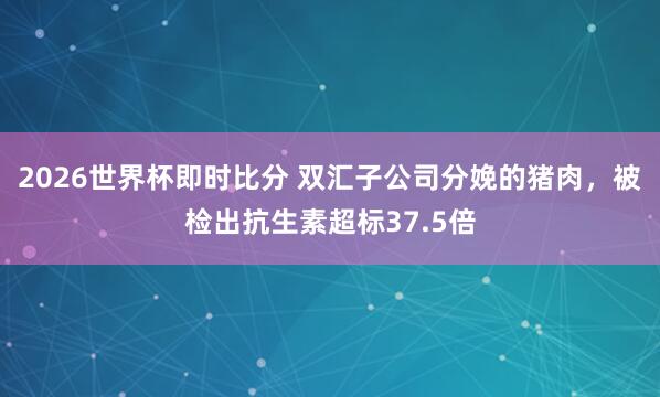 2026世界杯即时比分 双汇子公司分娩的猪肉，被检出抗生素超标37.5倍