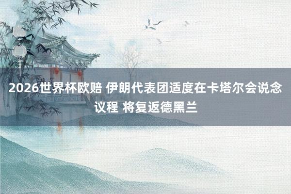 2026世界杯欧赔 伊朗代表团适度在卡塔尔会说念议程 将复返德黑兰