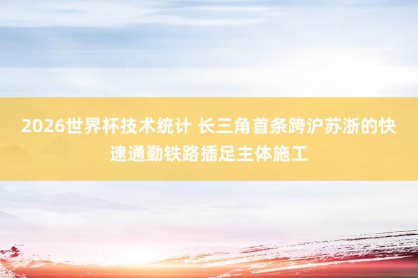 2026世界杯技术统计 长三角首条跨沪苏浙的快速通勤铁路插足主体施工