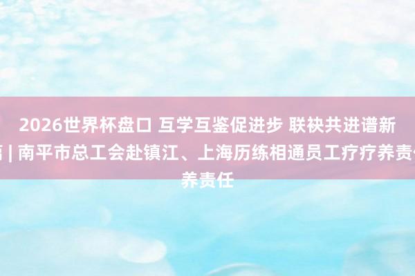 2026世界杯盘口 互学互鉴促进步 联袂共进谱新篇 | 南平市总工会赴镇江、上海历练相通员工疗疗养责任