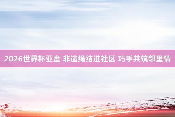 2026世界杯亚盘 非遗绳结进社区 巧手共筑邻里情