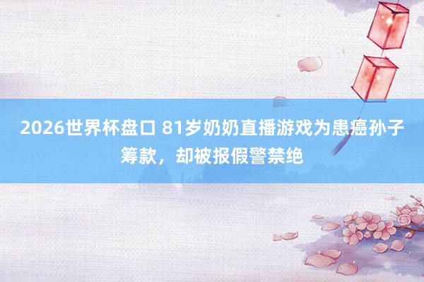 2026世界杯盘口 81岁奶奶直播游戏为患癌孙子筹款，却被报假警禁绝