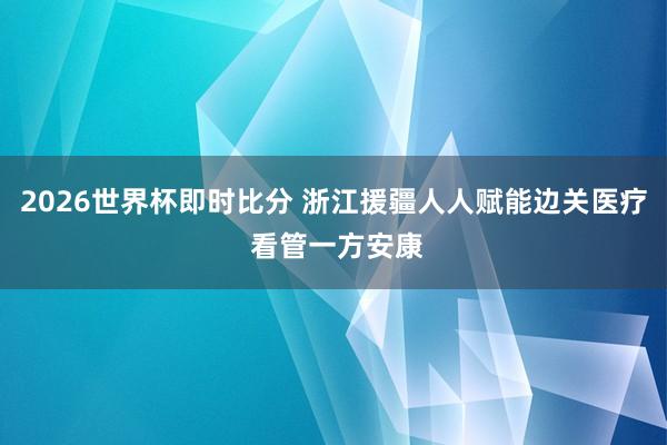 2026世界杯即时比分 浙江援疆人人赋能边关医疗 看管一方安康