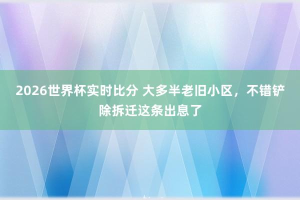 2026世界杯实时比分 大多半老旧小区，不错铲除拆迁这条出息了