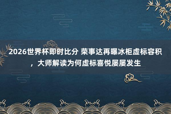 2026世界杯即时比分 荣事达再曝冰柜虚标容积，大师解读为何虚标喜悦屡屡发生