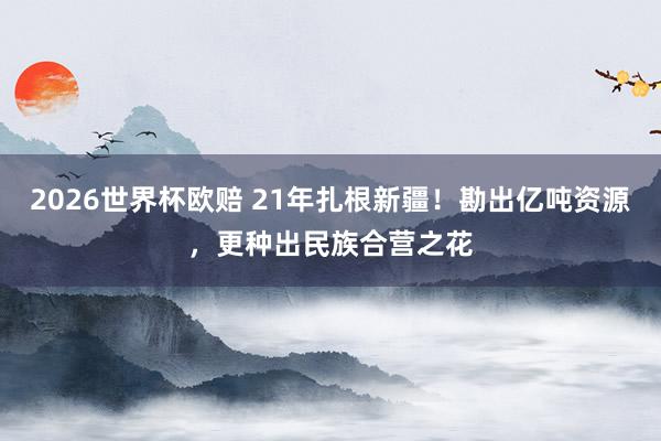 2026世界杯欧赔 21年扎根新疆！勘出亿吨资源，更种出民族合营之花