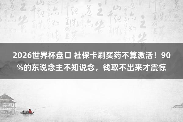 2026世界杯盘口 社保卡刷买药不算激活！90%的东说念主不知说念，钱取不出来才震惊