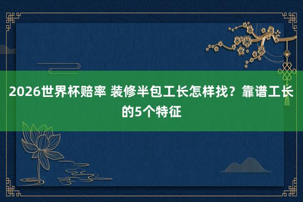 2026世界杯赔率 装修半包工长怎样找？靠谱工长的5个特征