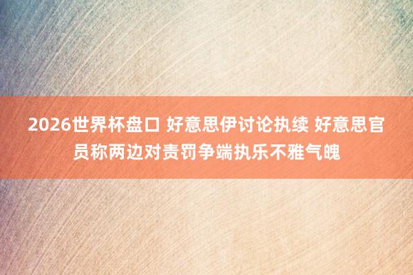 2026世界杯盘口 好意思伊讨论执续 好意思官员称两边对责罚争端执乐不雅气魄