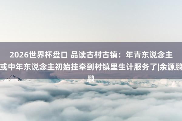2026世界杯盘口 品读古村古镇：年青东说念主或中年东说念主初始挂牵到村镇里生计服务了|余源鹏