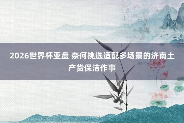 2026世界杯亚盘 奈何挑选适配多场景的济南土产货保洁作事
