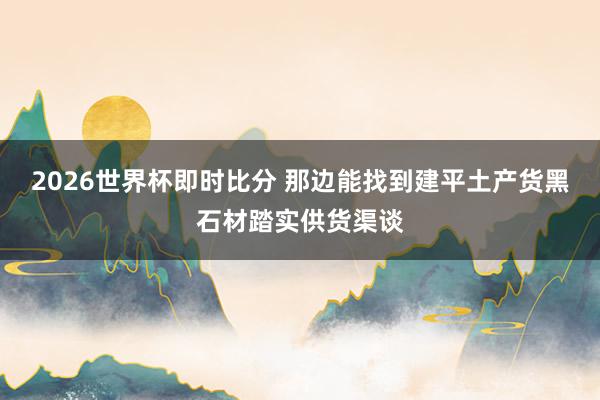 2026世界杯即时比分 那边能找到建平土产货黑石材踏实供货渠谈