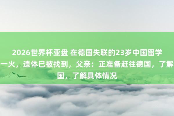 2026世界杯亚盘 在德国失联的23岁中国留学生阐明身一火，遗体已被找到，父亲：正准备赶往德国，了解具体情况