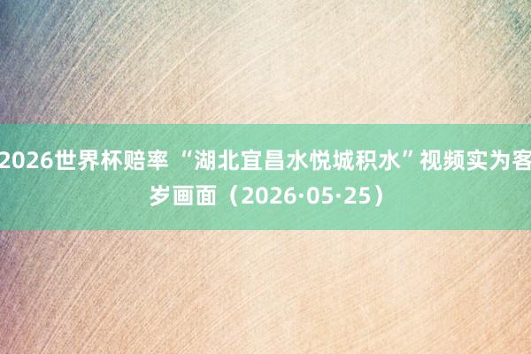 2026世界杯赔率 “湖北宜昌水悦城积水”视频实为客岁画面（2026·05·25）