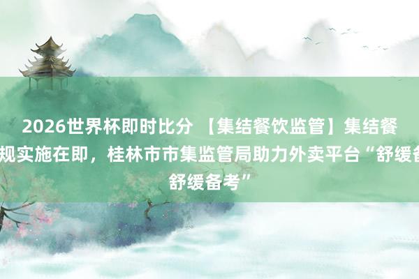 2026世界杯即时比分 【集结餐饮监管】集结餐饮新规实施在即，桂林市市集监管局助力外卖平台“舒缓备考”