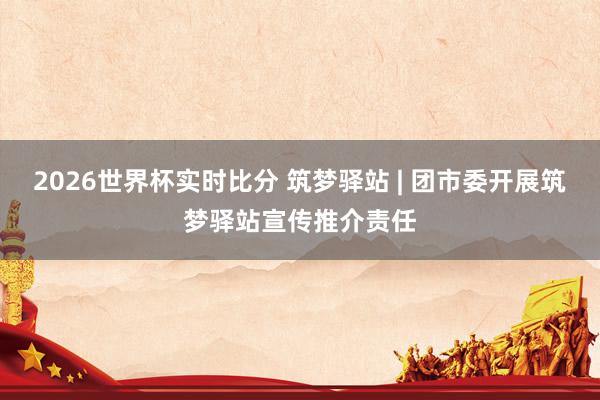 2026世界杯实时比分 筑梦驿站 | 团市委开展筑梦驿站宣传推介责任