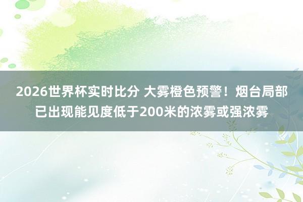 2026世界杯实时比分 大雾橙色预警！烟台局部已出现能见度低于200米的浓雾或强浓雾