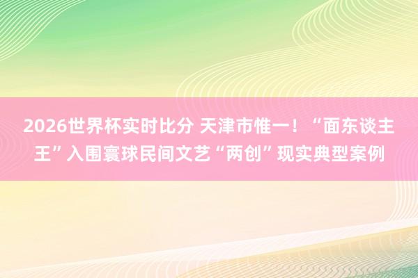 2026世界杯实时比分 天津市惟一！“面东谈主王”入围寰球民间文艺“两创”现实典型案例