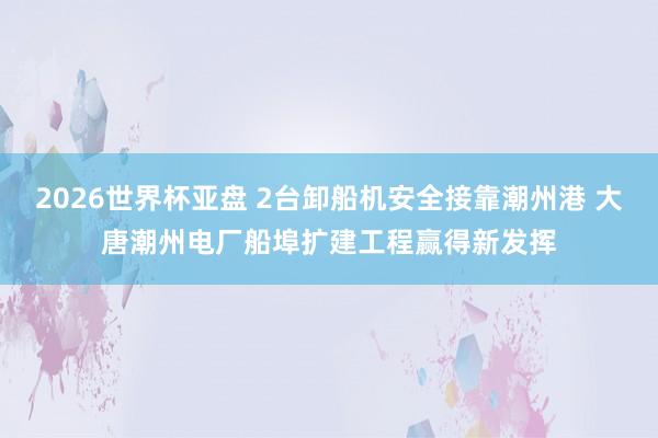 2026世界杯亚盘 2台卸船机安全接靠潮州港 大唐潮州电厂船埠扩建工程赢得新发挥